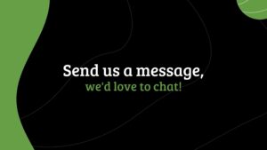 Text on a green background that reads "send us a message, we'd love to chat!" in white lettering with abstract black shapes, created using Biteable video maker.