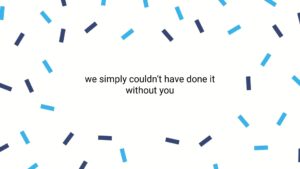 Text "we simply couldn’t have done it without you" centered on a white background with a pattern of scattered blue and gray bars, created using Biteable video maker.