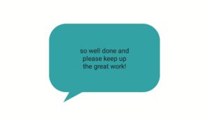 Text bubble featuring the words "so well done and please keep up the great work!" on a plain background, created using Biteable video maker.