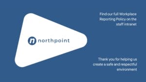 Blue and white graphic with Northpoint logo; text reads, "Find our full Workplace Reporting Policy on the staff intranet. Thank you for helping us create a safe and respectful environment.