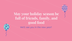 Pink background with two balloons and text: "May your holiday season be full of friends, family, and good food. We’ll see you in the new year!.